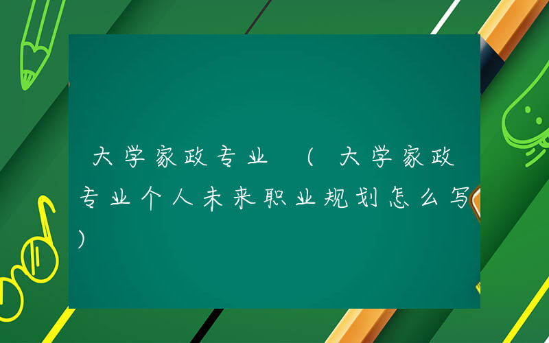 大学家政专业 (大学家政专业个人未来职业规划怎么写)